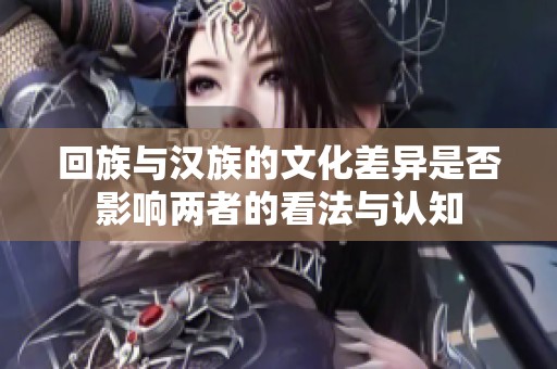 回族与汉族的文化差异是否影响两者的看法与认知