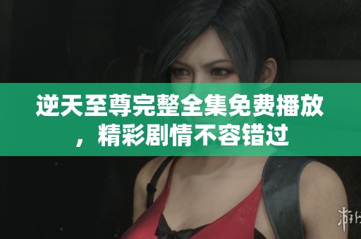 逆天至尊完整全集免费播放，精彩剧情不容错过
