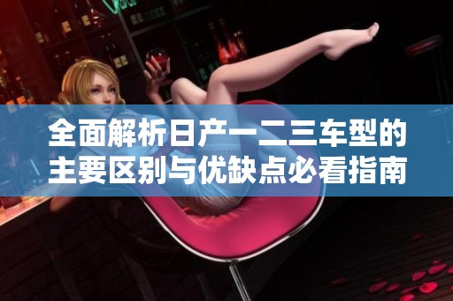 全面解析日产一二三车型的主要区别与优缺点必看指南