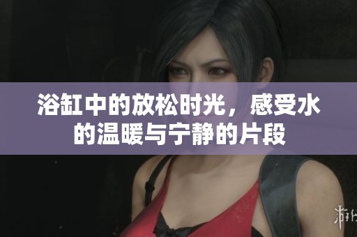 浴缸中的放松时光，感受水的温暖与宁静的片段