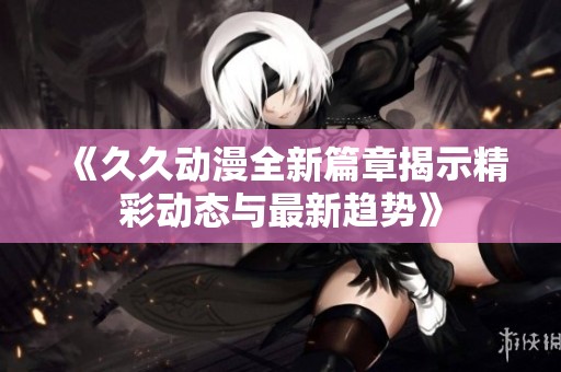 《久久动漫全新篇章揭示精彩动态与最新趋势》