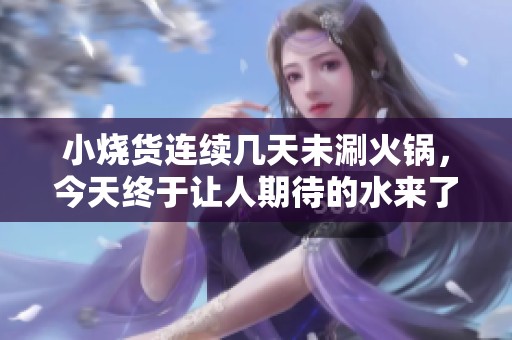 小烧货连续几天未涮火锅，今天终于让人期待的水来了