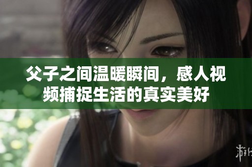父子之间温暖瞬间，感人视频捕捉生活的真实美好