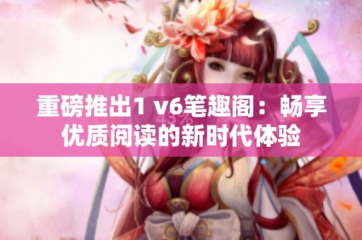 重磅推出1 v6笔趣阁：畅享优质阅读的新时代体验