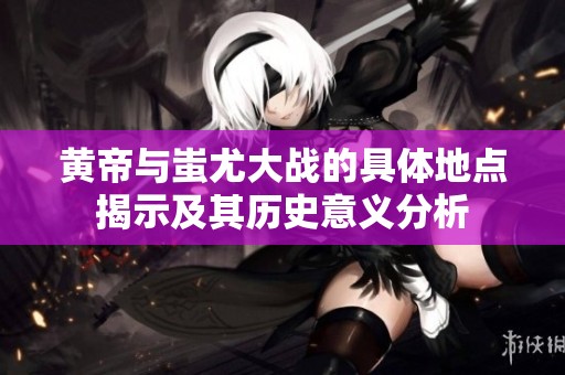 黄帝与蚩尤大战的具体地点揭示及其历史意义分析