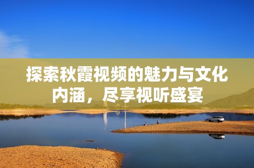 探索秋霞视频的魅力与文化内涵，尽享视听盛宴
