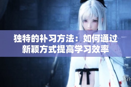 独特的补习方法：如何通过新颖方式提高学习效率