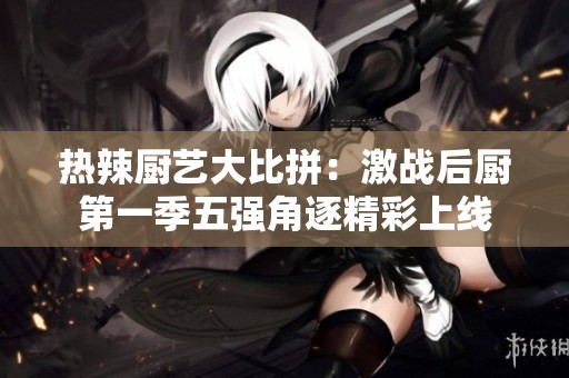热辣厨艺大比拼：激战后厨第一季五强角逐精彩上线