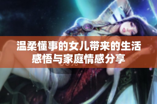 温柔懂事的女儿带来的生活感悟与家庭情感分享