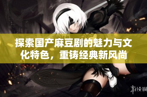 探索国产麻豆剧的魅力与文化特色，重铸经典新风尚
