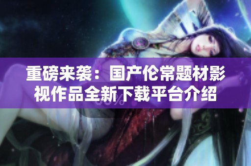 重磅来袭：国产伦常题材影视作品全新下载平台介绍