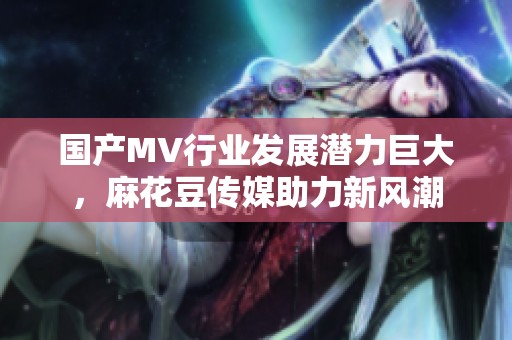 国产MV行业发展潜力巨大，麻花豆传媒助力新风潮
