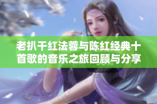老扒干红法蓉与陈红经典十首歌的音乐之旅回顾与分享