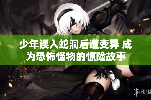 少年误入蛇洞后遭变异 成为恐怖怪物的惊险故事