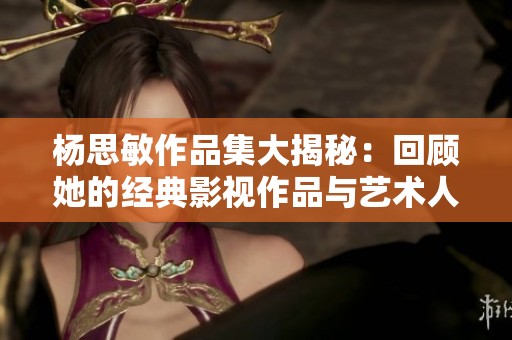 杨思敏作品集大揭秘：回顾她的经典影视作品与艺术人生
