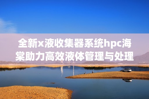 全新x液收集器系统hpc海棠助力高效液体管理与处理