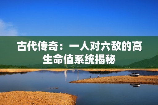 古代传奇：一人对六敌的高生命值系统揭秘
