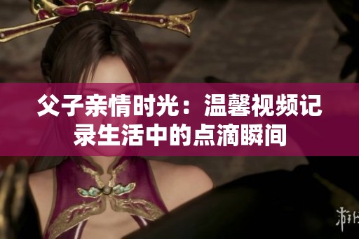 父子亲情时光：温馨视频记录生活中的点滴瞬间