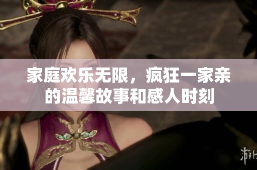 家庭欢乐无限，疯狂一家亲的温馨故事和感人时刻