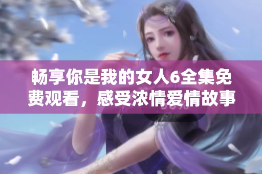 畅享你是我的女人6全集免费观看，感受浓情爱情故事