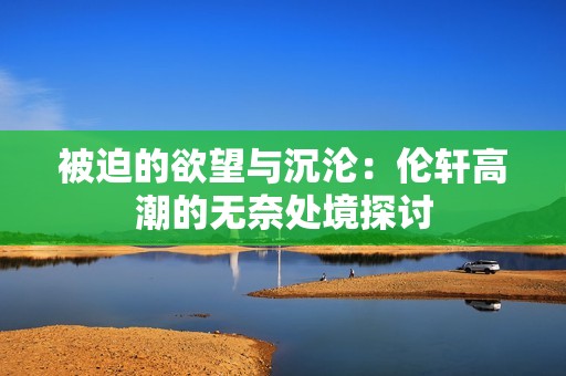 被迫的欲望与沉沦：伦轩高潮的无奈处境探讨