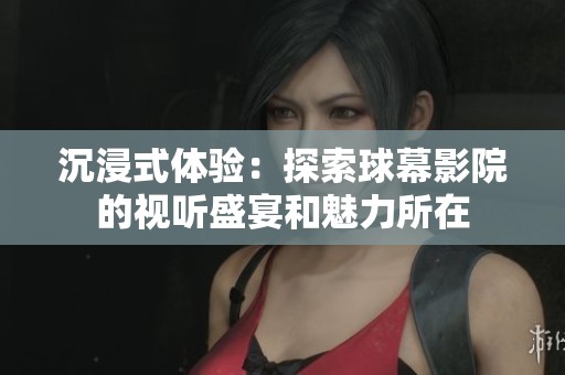 沉浸式体验：探索球幕影院的视听盛宴和魅力所在