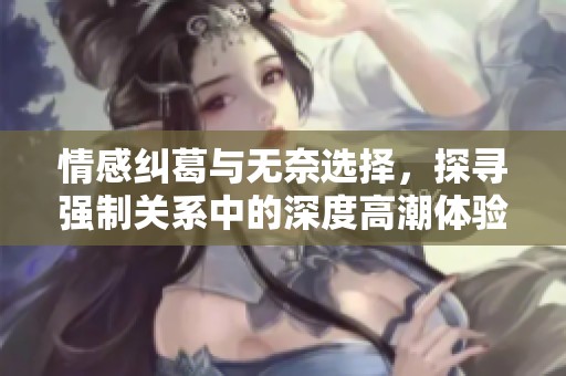情感纠葛与无奈选择，探寻强制关系中的深度高潮体验