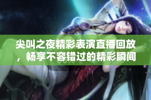 尖叫之夜精彩表演直播回放，畅享不容错过的精彩瞬间
