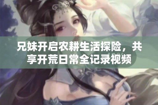 兄妹开启农耕生活探险，共享开荒日常全记录视频