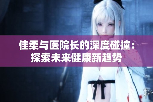 佳柔与医院长的深度碰撞：探索未来健康新趋势