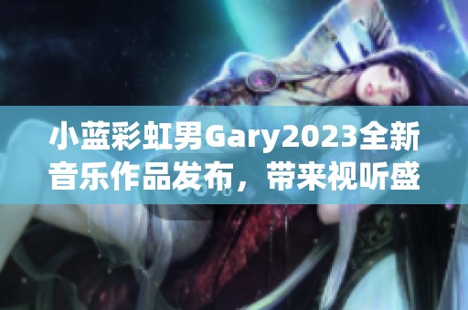小蓝彩虹男Gary2023全新音乐作品发布，带来视听盛宴