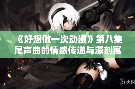《好想做一次动漫》第八集尾声曲的情感传递与深刻寓意解析