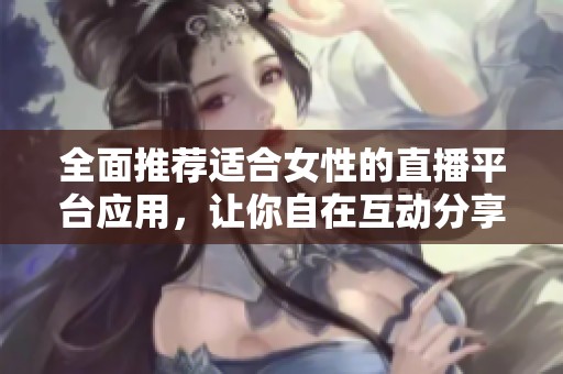 全面推荐适合女性的直播平台应用，让你自在互动分享生活