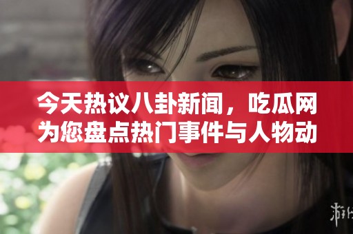 今天热议八卦新闻，吃瓜网为您盘点热门事件与人物动态