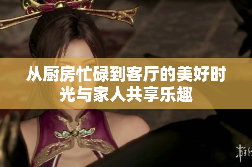 从厨房忙碌到客厅的美好时光与家人共享乐趣