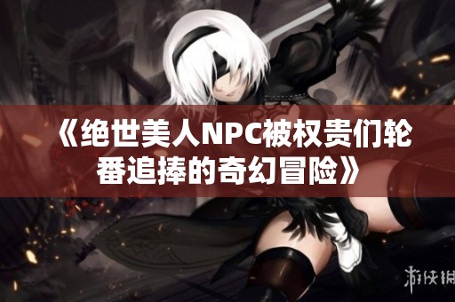 《绝世美人NPC被权贵们轮番追捧的奇幻冒险》