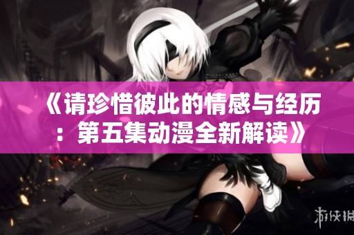 《请珍惜彼此的情感与经历：第五集动漫全新解读》