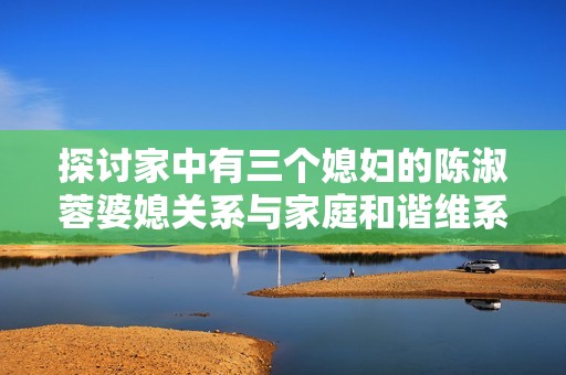 探讨家中有三个媳妇的陈淑蓉婆媳关系与家庭和谐维系技巧