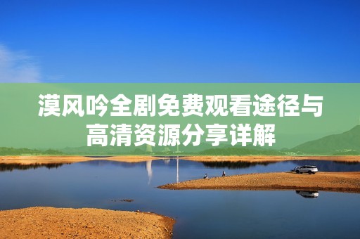 漠风吟全剧免费观看途径与高清资源分享详解