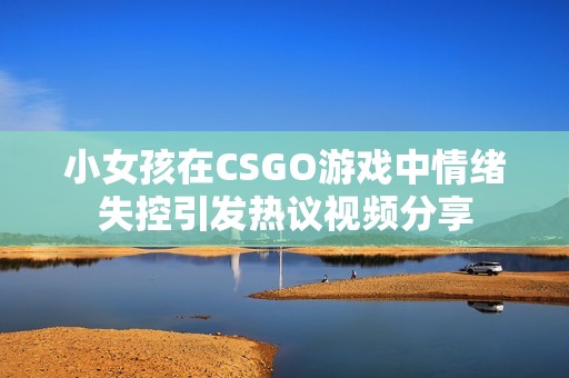 小女孩在CSGO游戏中情绪失控引发热议视频分享