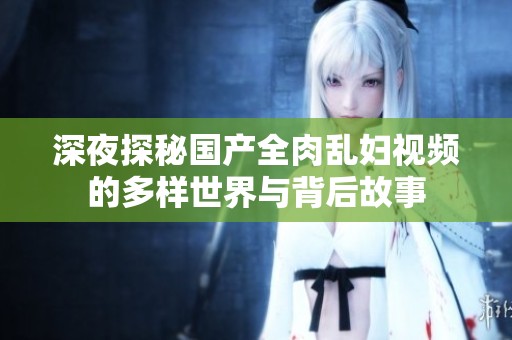 深夜探秘国产全肉乱妇视频的多样世界与背后故事