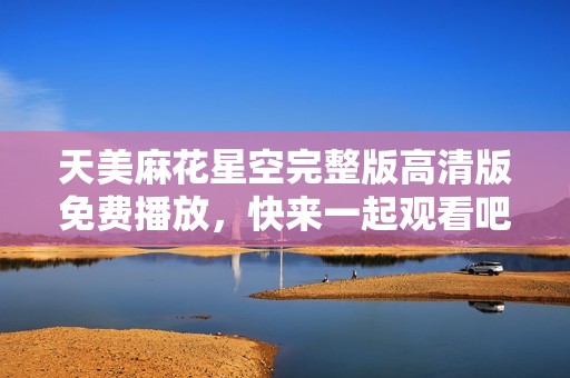 天美麻花星空完整版高清版免费播放，快来一起观看吧