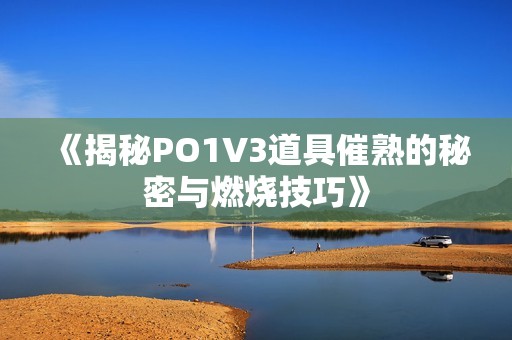 《揭秘PO1V3道具催熟的秘密与燃烧技巧》