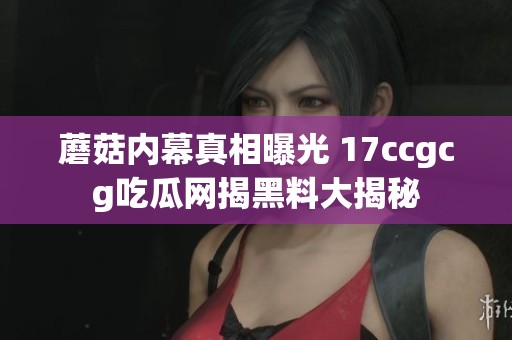 蘑菇内幕真相曝光 17ccgcg吃瓜网揭黑料大揭秘