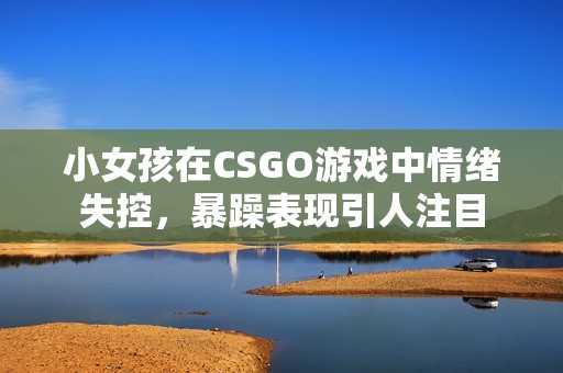 小女孩在CSGO游戏中情绪失控，暴躁表现引人注目