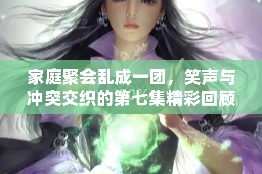 家庭聚会乱成一团，笑声与冲突交织的第七集精彩回顾