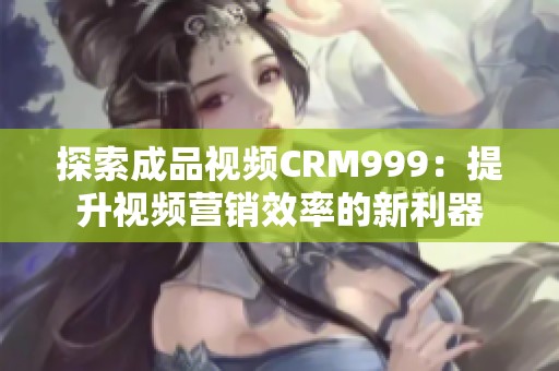 探索成品视频CRM999：提升视频营销效率的新利器