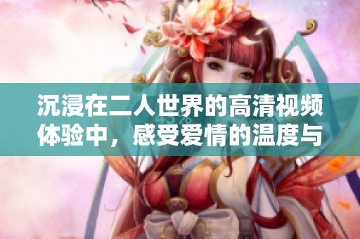 沉浸在二人世界的高清视频体验中，感受爱情的温度与细腻