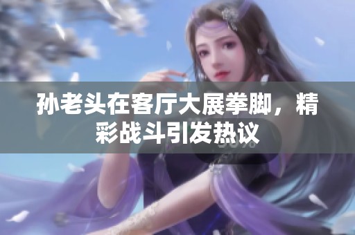 孙老头在客厅大展拳脚，精彩战斗引发热议