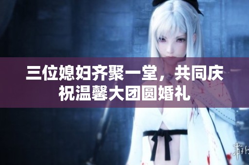 三位媳妇齐聚一堂，共同庆祝温馨大团圆婚礼